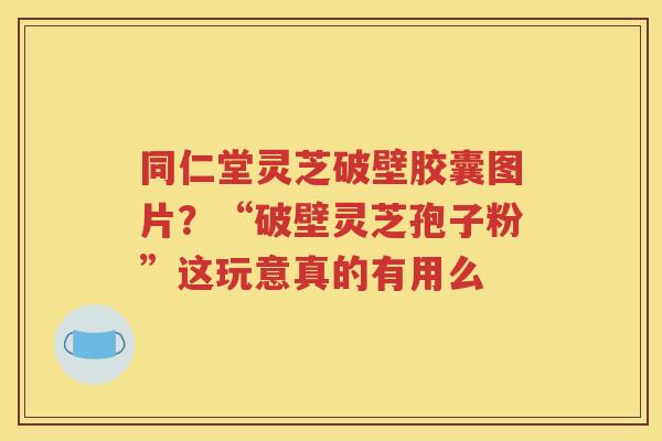 同仁堂灵芝破壁胶囊图片？“破壁灵芝孢子粉”这玩意真的有用么