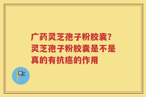 广药灵芝孢子粉胶囊？灵芝孢子粉胶囊是不是真的有抗癌的作用