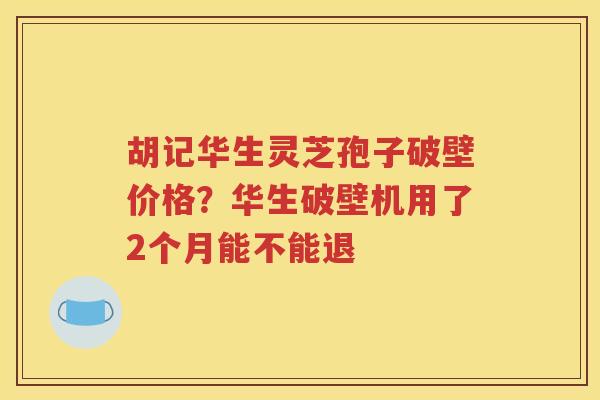 胡记华生灵芝孢子破壁价格？华生破壁机用了2个月能不能退