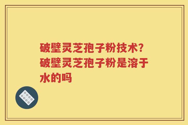 破壁灵芝孢子粉技术？破壁灵芝孢子粉是溶于水的吗