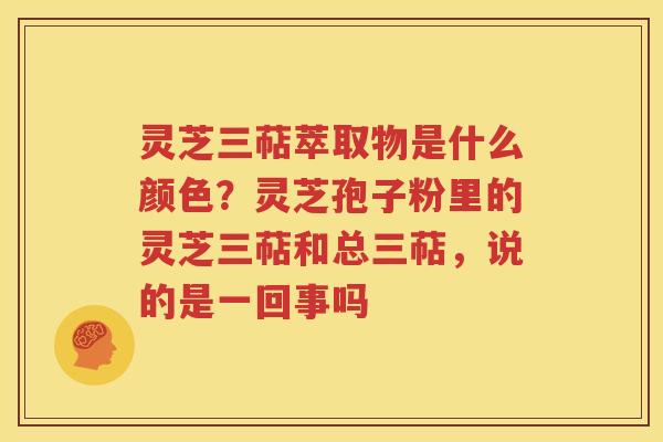 灵芝三萜萃取物是什么颜色？灵芝孢子粉里的灵芝三萜和总三萜，说的是一回事吗