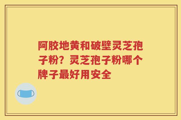 阿胶地黄和破壁灵芝孢子粉？灵芝孢子粉哪个牌子最好用安全