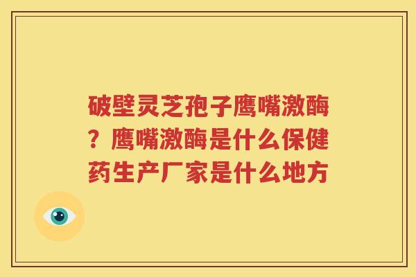 破壁灵芝孢子鹰嘴激酶？鹰嘴激酶是什么保健药生产厂家是什么地方