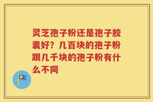 灵芝孢子粉还是孢子胶囊好？几百块的孢子粉跟几千块的孢子粉有什么不同