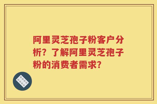 阿里灵芝孢子粉客户分析？了解阿里灵芝孢子粉的消费者需求？