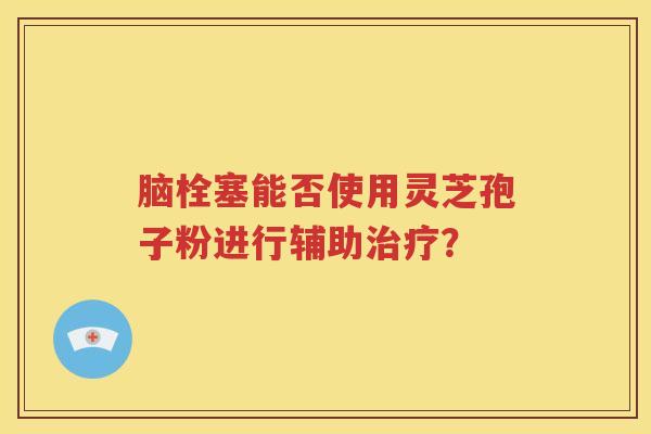 脑栓塞能否使用灵芝孢子粉进行辅助治疗？