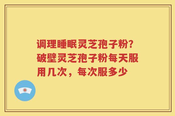 调理睡眠灵芝孢子粉？破壁灵芝孢子粉每天服用几次，每次服多少