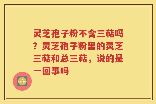 灵芝孢子粉不含三萜吗？灵芝孢子粉里的灵芝三萜和总三萜，说的是一回事吗