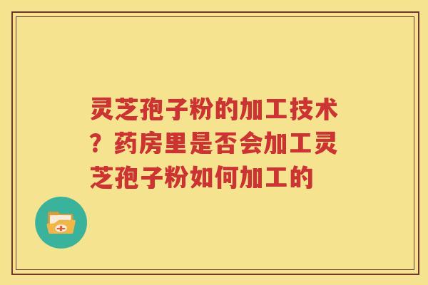 灵芝孢子粉的加工技术？药房里是否会加工灵芝孢子粉如何加工的
