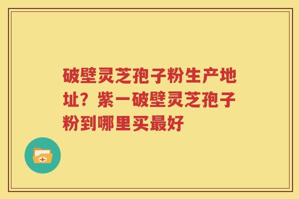 破壁灵芝孢子粉生产地址？紫一破壁灵芝孢子粉到哪里买最好