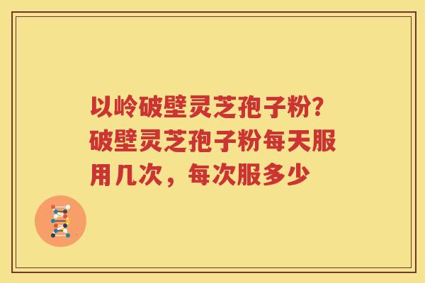 以岭破壁灵芝孢子粉？破壁灵芝孢子粉每天服用几次，每次服多少