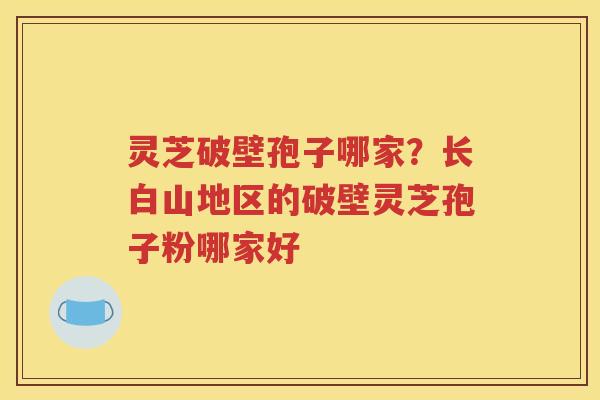 灵芝破壁孢子哪家？长白山地区的破壁灵芝孢子粉哪家好