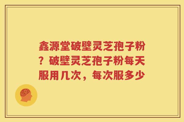鑫源堂破壁灵芝孢子粉？破壁灵芝孢子粉每天服用几次，每次服多少