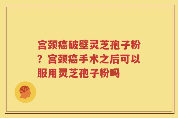 宫颈癌破壁灵芝孢子粉？宫颈癌手术之后可以服用灵芝孢子粉吗
