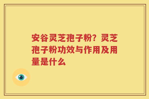 安谷灵芝孢子粉？灵芝孢子粉功效与作用及用量是什么