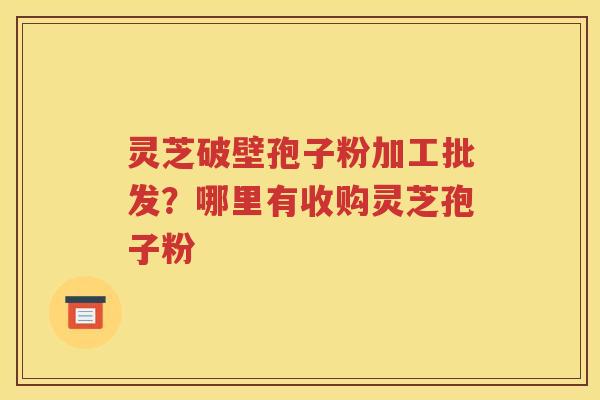 灵芝破壁孢子粉加工批发？哪里有收购灵芝孢子粉