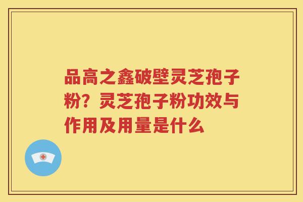 品高之鑫破壁灵芝孢子粉？灵芝孢子粉功效与作用及用量是什么