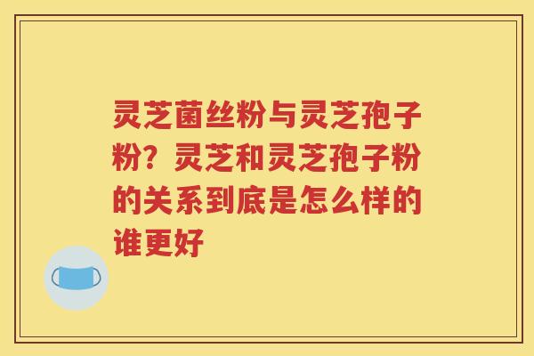 灵芝菌丝粉与灵芝孢子粉？灵芝和灵芝孢子粉的关系到底是怎么样的谁更好