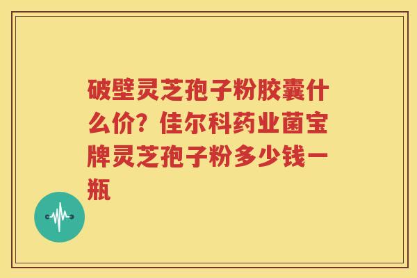 破壁灵芝孢子粉胶囊什么价？佳尔科药业菌宝牌灵芝孢子粉多少钱一瓶