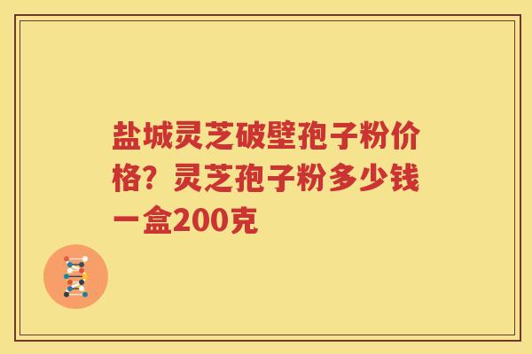 盐城灵芝破壁孢子粉价格？灵芝孢子粉多少钱一盒200克