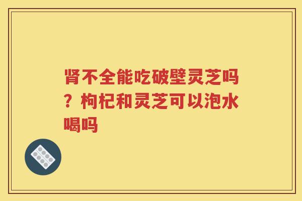肾不全能吃破壁灵芝吗？枸杞和灵芝可以泡水喝吗