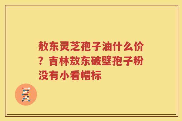 敖东灵芝孢子油什么价？吉林敖东破壁孢子粉没有小看帽标