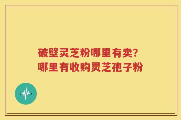 破壁灵芝粉哪里有卖？哪里有收购灵芝孢子粉