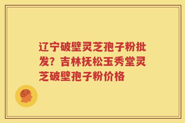 辽宁破壁灵芝孢子粉批发？吉林抚松玉秀堂灵芝破壁孢子粉价格