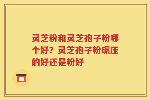 灵芝粉和灵芝孢子粉哪个好？灵芝孢子粉碾压的好还是粉好