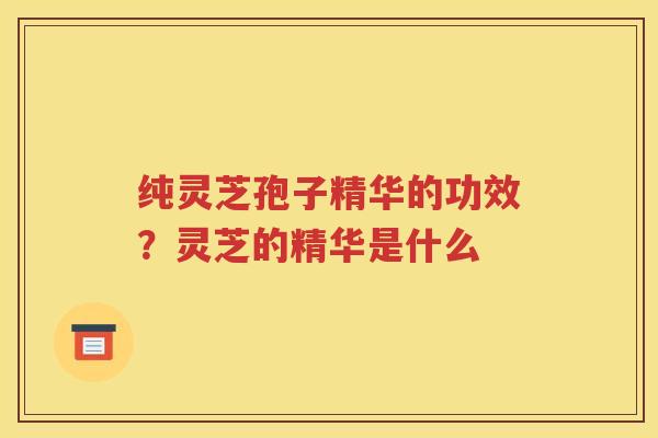 纯灵芝孢子精华的功效？灵芝的精华是什么