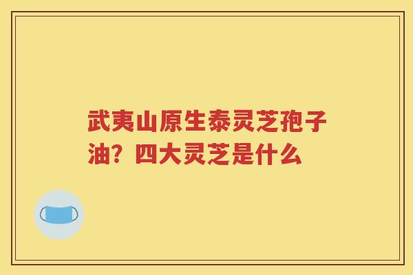 武夷山原生泰灵芝孢子油？四大灵芝是什么