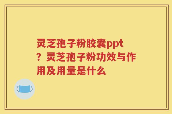 灵芝孢子粉胶囊ppt？灵芝孢子粉功效与作用及用量是什么