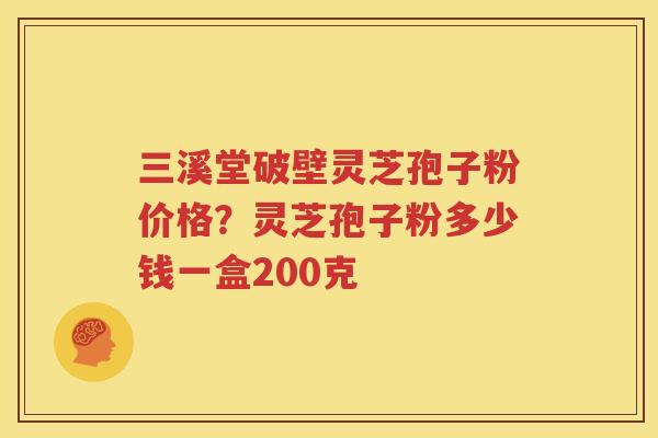 三溪堂破壁灵芝孢子粉价格？灵芝孢子粉多少钱一盒200克