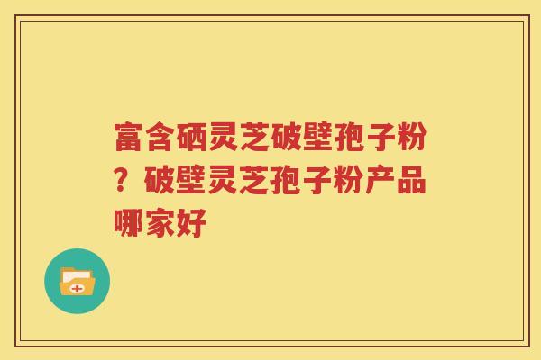 富含硒灵芝破壁孢子粉？破壁灵芝孢子粉产品哪家好