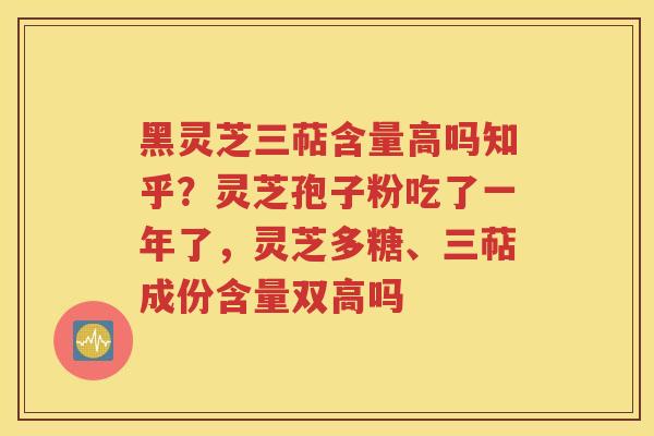 黑灵芝三萜含量高吗知乎？灵芝孢子粉吃了一年了，灵芝多糖、三萜成份含量双高吗