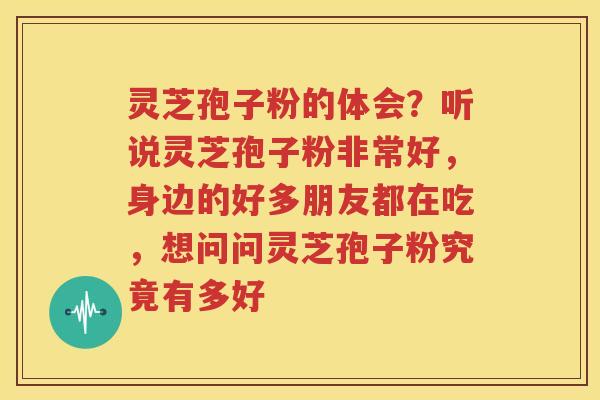 灵芝孢子粉的体会？听说灵芝孢子粉非常好，身边的好多朋友都在吃，想问问灵芝孢子粉究竟有多好