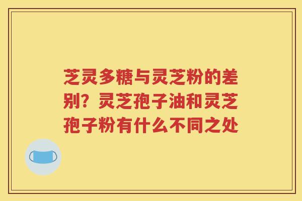 芝灵多糖与灵芝粉的差别？灵芝孢子油和灵芝孢子粉有什么不同之处