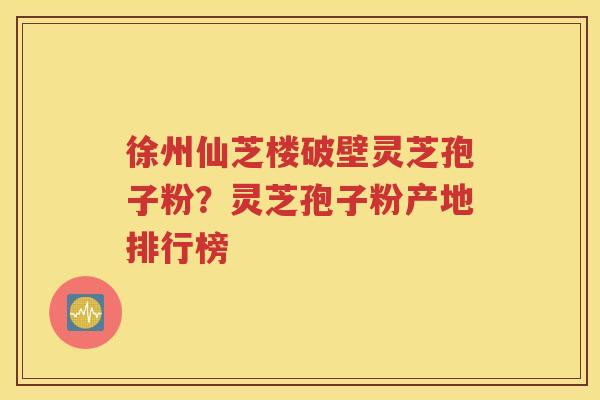 徐州仙芝楼破壁灵芝孢子粉？灵芝孢子粉产地排行榜