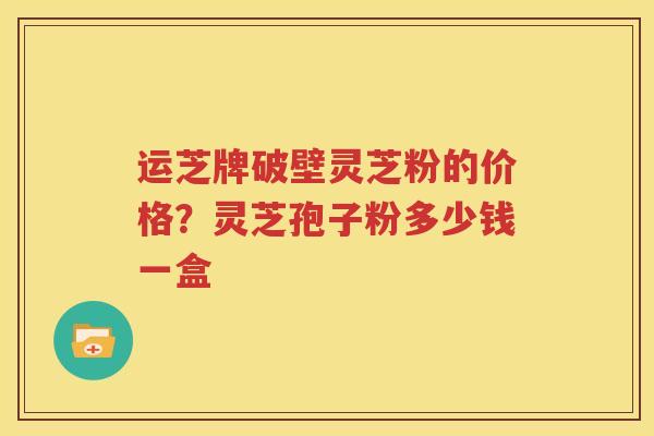 运芝牌破壁灵芝粉的价格？灵芝孢子粉多少钱一盒