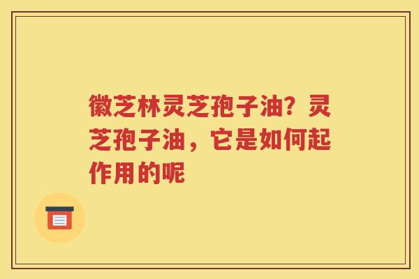 徽芝林灵芝孢子油？灵芝孢子油，它是如何起作用的呢
