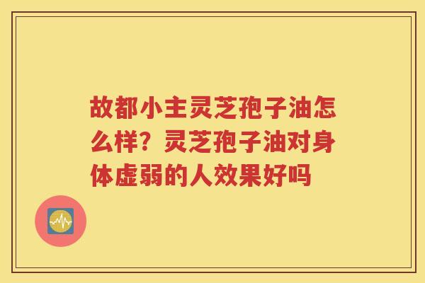 故都小主灵芝孢子油怎么样？灵芝孢子油对身体虚弱的人效果好吗