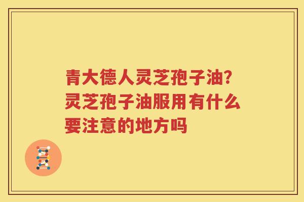 青大德人灵芝孢子油？灵芝孢子油服用有什么要注意的地方吗