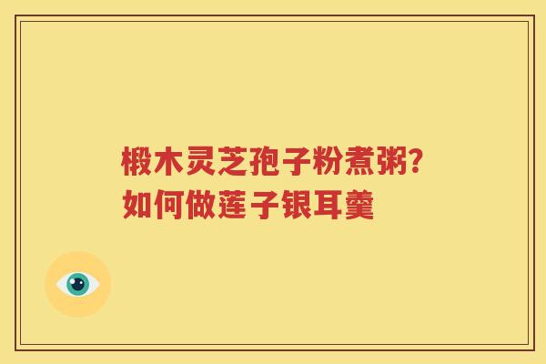 椴木灵芝孢子粉煮粥？如何做莲子银耳羹