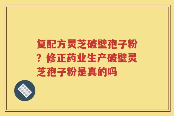 复配方灵芝破壁孢子粉？修正药业生产破壁灵芝孢子粉是真的吗