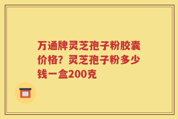 万通牌灵芝孢子粉胶囊价格？灵芝孢子粉多少钱一盒200克