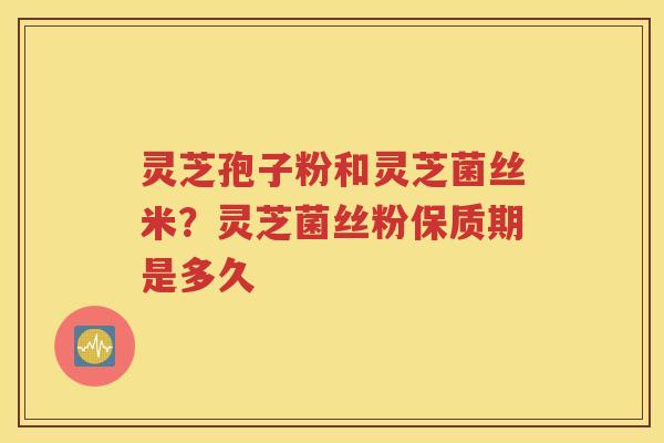 灵芝孢子粉和灵芝菌丝米？灵芝菌丝粉保质期是多久