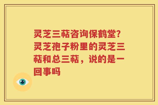 灵芝三萜咨询保鹤堂？灵芝孢子粉里的灵芝三萜和总三萜，说的是一回事吗