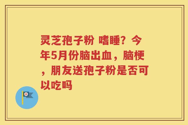灵芝孢子粉 嗜睡？今年5月份脑出血，脑梗，朋友送孢子粉是否可以吃吗