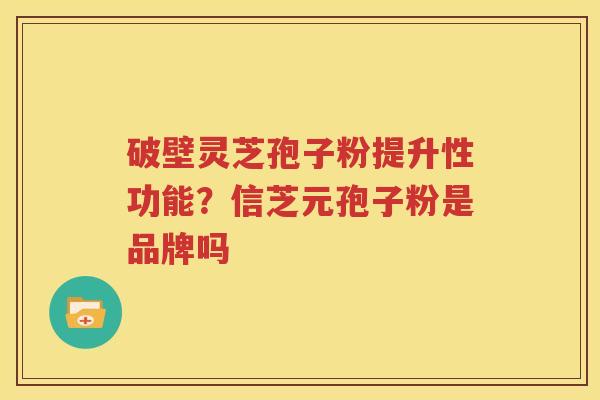 破壁灵芝孢子粉提升性功能？信芝元孢子粉是品牌吗