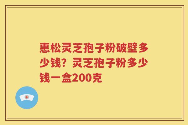 惠松灵芝孢子粉破壁多少钱？灵芝孢子粉多少钱一盒200克
